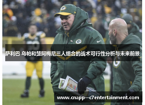 萨利巴 乌帕和楚阿梅尼三人组合的战术可行性分析与未来前景 萨利巴 乌帕和楚阿梅尼三人组合的战术可行性分析与未来前景