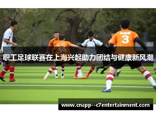职工足球联赛在上海兴起助力团结与健康新风潮 职工足球联赛在上海兴起助力团结与健康新风潮