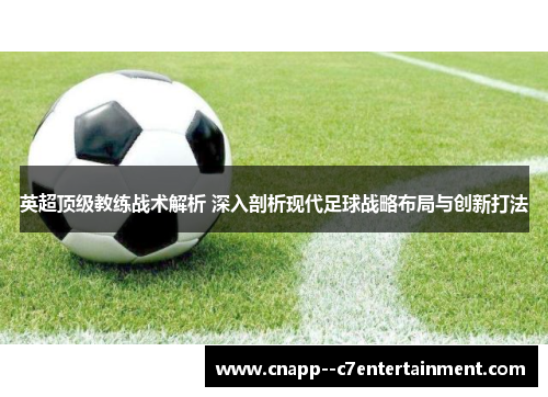 英超顶级教练战术解析 深入剖析现代足球战略布局与创新打法