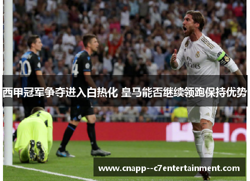 西甲冠军争夺进入白热化 皇马能否继续领跑保持优势 西甲冠军争夺进入白热化 皇马能否继续领跑保持优势