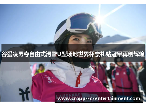 谷爱凌勇夺自由式滑雪U型场地世界杯崇礼站冠军再创辉煌