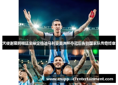 天使谢幕阿根廷荣耀定格迪马利亚美洲杯夺冠后告别国家队传奇终章 天使谢幕阿根廷荣耀定格迪马利亚美洲杯夺冠后告别国家队传奇终章