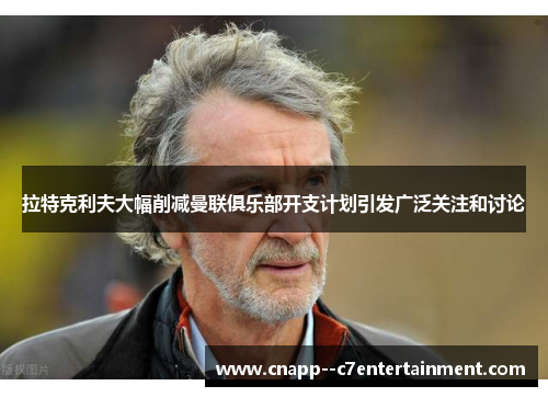 拉特克利夫大幅削减曼联俱乐部开支计划引发广泛关注和讨论