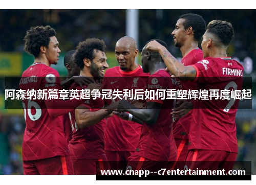 阿森纳新篇章英超争冠失利后如何重塑辉煌再度崛起 阿森纳新篇章英超争冠失利后如何重塑辉煌再度崛起