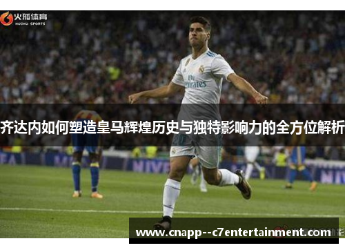 齐达内如何塑造皇马辉煌历史与独特影响力的全方位解析